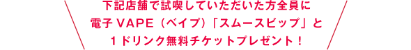 下記店舗で試喫していただいた方全員に電子VAPE(ベイプ)「スムースビップ」と1ドリンク無料チケットをプレゼント！